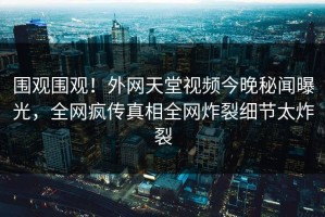 围观围观！外网天堂视频今晚秘闻曝光，全网疯传真相全网炸裂细节太炸裂