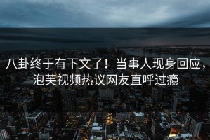 八卦终于有下文了！当事人现身回应，泡芙视频热议网友直呼过瘾
