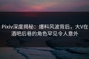 Pixiv深度揭秘：爆料风波背后，大V在酒吧后巷的角色罕见令人意外