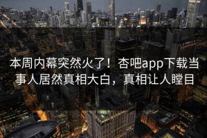 本周内幕突然火了！杏吧app下载当事人居然真相大白，真相让人瞠目