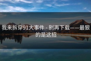 我来拆穿91大事件 - 别再下载——最狠的是这招