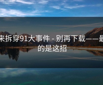 我来拆穿91大事件 - 别再下载——最狠的是这招