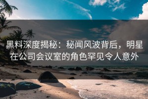 黑料深度揭秘：秘闻风波背后，明星在公司会议室的角色罕见令人意外