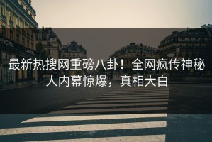 最新热搜网重磅八卦！全网疯传神秘人内幕惊爆，真相大白