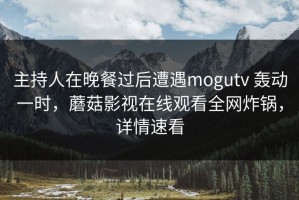 主持人在晚餐过后遭遇mogutv 轰动一时，蘑菇影视在线观看全网炸锅，详情速看