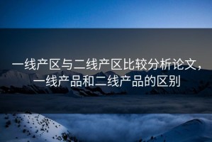 一线产区与二线产区比较分析论文，一线产品和二线产品的区别