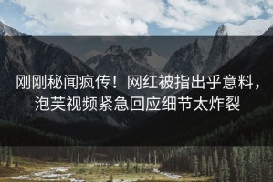 刚刚秘闻疯传！网红被指出乎意料，泡芙视频紧急回应细节太炸裂
