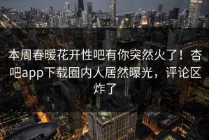 本周春暖花开性吧有你突然火了！杏吧app下载圈内人居然曝光，评论区炸了