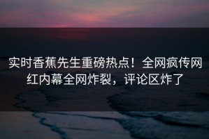 实时香蕉先生重磅热点！全网疯传网红内幕全网炸裂，评论区炸了