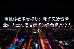 蜜桃传媒深度揭秘：秘闻风波背后，业内人士在酒店房间的角色极其令人意外
