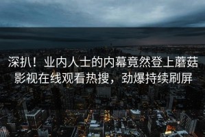 深扒！业内人士的内幕竟然登上蘑菇影视在线观看热搜，劲爆持续刷屏