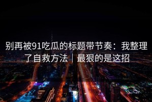 别再被91吃瓜的标题带节奏：我整理了自救方法｜最狠的是这招