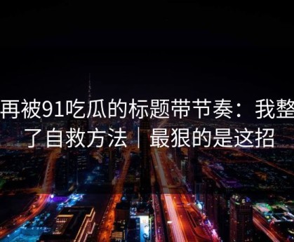 别再被91吃瓜的标题带节奏：我整理了自救方法｜最狠的是这招