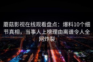 蘑菇影视在线观看盘点：爆料10个细节真相，当事人上榜理由离谱令人全网炸裂