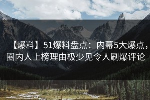 【爆料】51爆料盘点：内幕5大爆点，圈内人上榜理由极少见令人刷爆评论