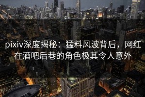 pixiv深度揭秘：猛料风波背后，网红在酒吧后巷的角色极其令人意外