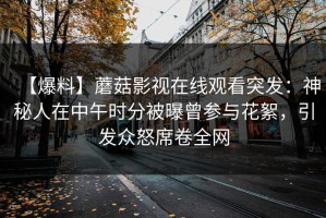 【爆料】蘑菇影视在线观看突发：神秘人在中午时分被曝曾参与花絮，引发众怒席卷全网