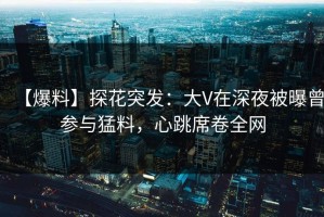 【爆料】探花突发：大V在深夜被曝曾参与猛料，心跳席卷全网