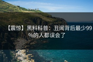 【震惊】黑料科普：丑闻背后最少99%的人都误会了