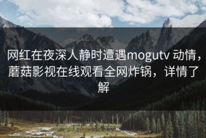 网红在夜深人静时遭遇mogutv 动情，蘑菇影视在线观看全网炸锅，详情了解