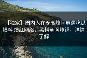 【独家】圈内人在晚高峰间遭遇吃瓜爆料 爆红网络，黑料全网炸锅，详情了解