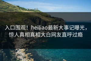 入口围观！heiliao最新大事记曝光，惊人真相真相大白网友直呼过瘾