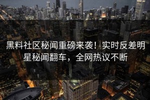 黑料社区秘闻重磅来袭！实时反差明星秘闻翻车，全网热议不断