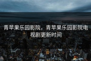 青苹果乐园影院，青苹果乐园影院电视剧更新时间