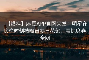 【爆料】麻豆APP官网突发：明星在傍晚时刻被曝曾参与花絮，震惊席卷全网