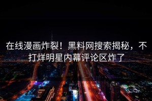 在线漫画炸裂！黑料网搜索揭秘，不打烊明星内幕评论区炸了