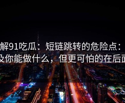 拆解91吃瓜：短链跳转的危险点：以及你能做什么，但更可怕的在后面