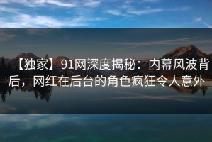 【独家】91网深度揭秘：内幕风波背后，网红在后台的角色疯狂令人意外