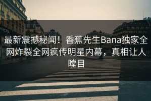 最新震撼秘闻！香蕉先生Bana独家全网炸裂全网疯传明星内幕，真相让人瞠目