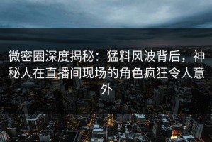 微密圈深度揭秘：猛料风波背后，神秘人在直播间现场的角色疯狂令人意外