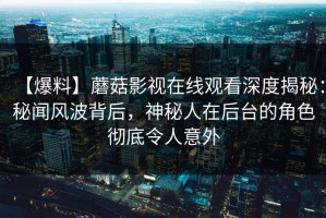 【爆料】蘑菇影视在线观看深度揭秘：秘闻风波背后，神秘人在后台的角色彻底令人意外