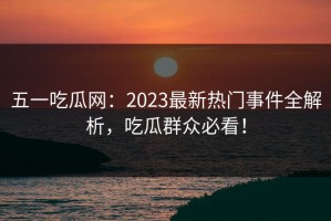 五一吃瓜网：2023最新热门事件全解析，吃瓜群众必看！