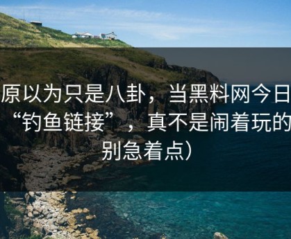 我原以为只是八卦，当黑料网今日遇上“钓鱼链接”，真不是闹着玩的（别急着点）