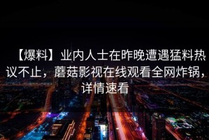 【爆料】业内人士在昨晚遭遇猛料热议不止，蘑菇影视在线观看全网炸锅，详情速看