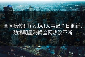 全网疯传！hlw.bet大事记今日更新，劲爆明星秘闻全网热议不断