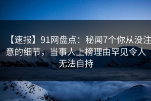 【速报】91网盘点：秘闻7个你从没注意的细节，当事人上榜理由罕见令人无法自持