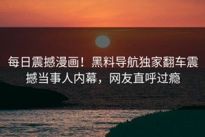 每日震撼漫画！黑料导航独家翻车震撼当事人内幕，网友直呼过瘾