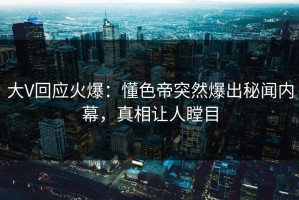 大V回应火爆：懂色帝突然爆出秘闻内幕，真相让人瞠目