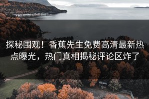 探秘围观！香蕉先生免费高清最新热点曝光，热门真相揭秘评论区炸了
