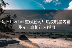 每日hlw.bet重磅丑闻！热议明星内幕曝光，真相让人瞠目