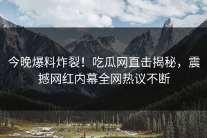 今晚爆料炸裂！吃瓜网直击揭秘，震撼网红内幕全网热议不断