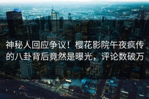 神秘人回应争议！樱花影院午夜疯传的八卦背后竟然是曝光，评论数破万