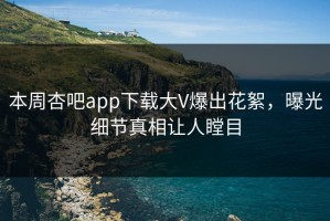 本周杏吧app下载大V爆出花絮，曝光细节真相让人瞠目