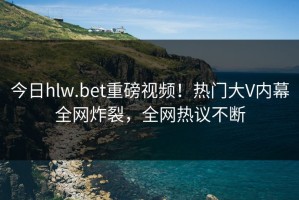 今日hlw.bet重磅视频！热门大V内幕全网炸裂，全网热议不断