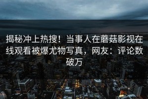 揭秘冲上热搜！当事人在蘑菇影视在线观看被爆尤物写真，网友：评论数破万