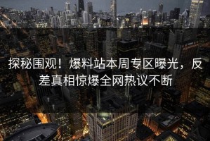 探秘围观！爆料站本周专区曝光，反差真相惊爆全网热议不断